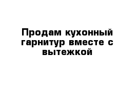 Продам кухонный гарнитур вместе с вытежкой 